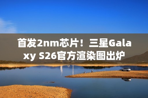 首发2nm芯片！三星Galaxy S26官方渲染图出炉