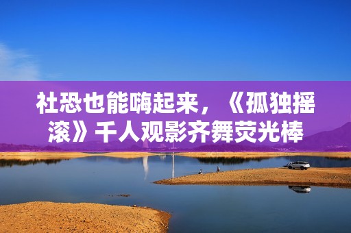 社恐也能嗨起来，《孤独摇滚》千人观影齐舞荧光棒