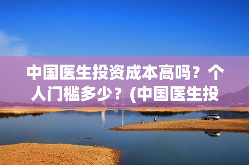 中国医生投资成本高吗？个人门槛多少？(中国医生投资亏损)