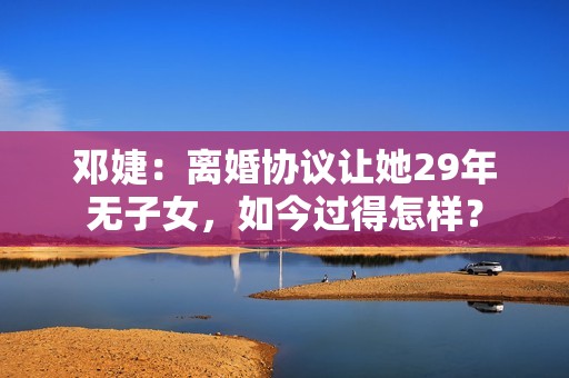 邓婕：离婚协议让她29年无子女，如今过得怎样？