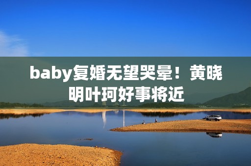 baby复婚无望哭晕！黄晓明叶珂好事将近