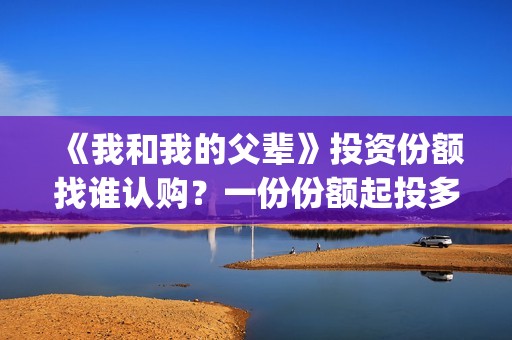 《我和我的父辈》投资份额找谁认购？一份份额起投多少？(《我和我的父辈》电影免费观看)