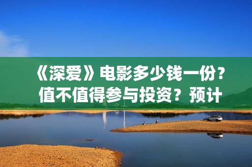 《深爱》电影多少钱一份？  值不值得参与投资？预计能卖多少票房？ (《深爱》电影多久上映)