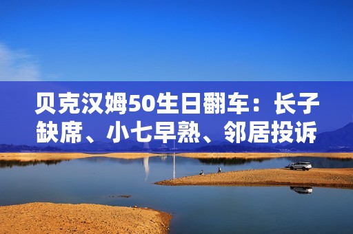 贝克汉姆50生日翻车：长子缺席、小七早熟、邻居投诉…人设崩塌？