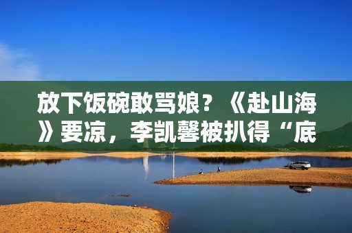 放下饭碗敢骂娘？《赴山海》要凉，李凯馨被扒得“底裤”都不剩了