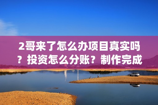 2哥来了怎么办项目真实吗？投资怎么分账？制作完成没有？(二哥来啦怎么办)