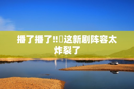 播了播了‼️这新剧阵容太炸裂了