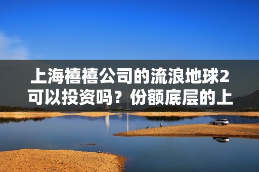 上海禧禧公司的流浪地球2可以投资吗？份额底层的上家是谁？