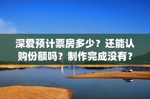 深爱预计票房多少？还能认购份额吗？制作完成没有？(深爱票房多少)