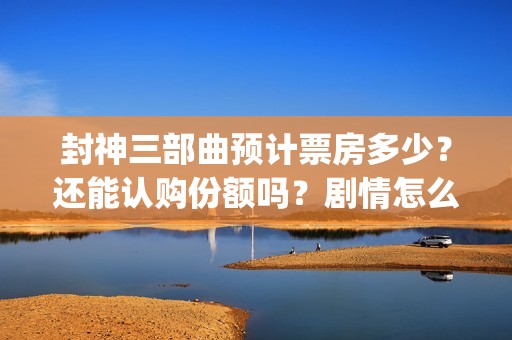 封神三部曲预计票房多少？还能认购份额吗？剧情怎么样？(封神三部曲拍了多久)