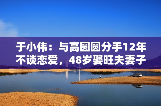 于小伟：与高圆圆分手12年不谈恋爱，48岁娶旺夫妻子后爆红
