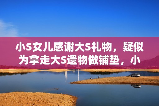 小S女儿感谢大S礼物，疑似为拿走大S遗物做铺垫，小玥儿太惨了