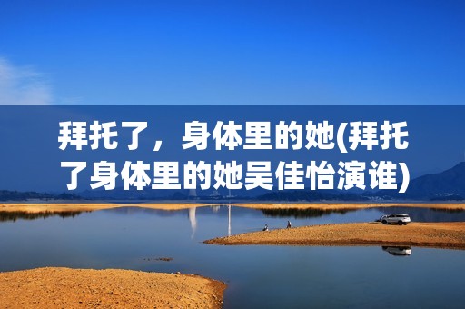 拜托了，身体里的她(拜托了身体里的她吴佳怡演谁)