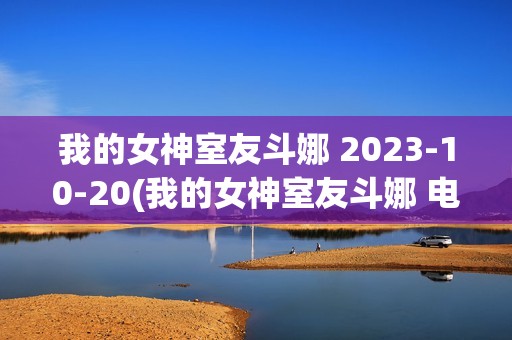 我的女神室友斗娜 2023-10-20(我的女神室友斗娜 电视剧吻戏第几集)