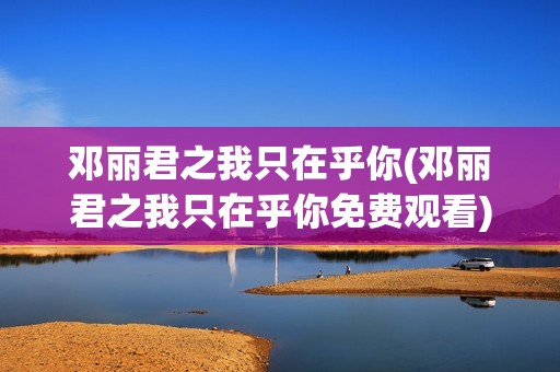 邓丽君之我只在乎你(邓丽君之我只在乎你免费观看)