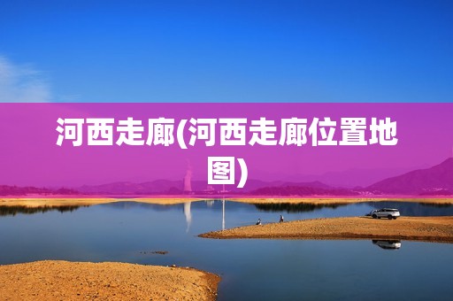 河西走廊(河西走廊位置地图)