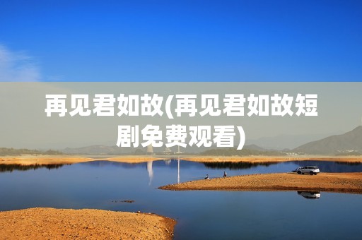 再见君如故(再见君如故短剧免费观看)