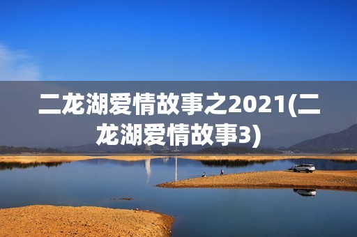 二龙湖爱情故事之2021(二龙湖爱情故事3)