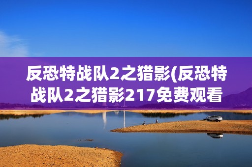 反恐特战队2之猎影(反恐特战队2之猎影217免费观看完整版)