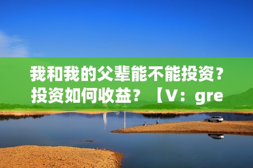 我和我的父辈能不能投资？投资如何收益？【V：grey121415】(我和我的父辈是真事吗)