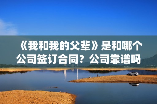 《我和我的父辈》是和哪个公司签订合同？公司靠谱吗？(我和我的父辈主题曲)