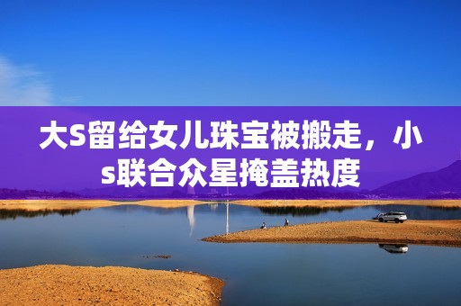 大S留给女儿珠宝被搬走，小s联合众星掩盖热度