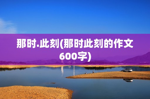 那时.此刻(那时此刻的作文600字)