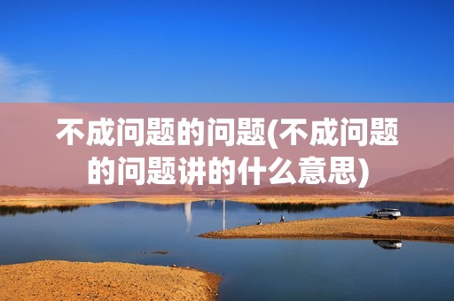 不成问题的问题(不成问题的问题讲的什么意思)