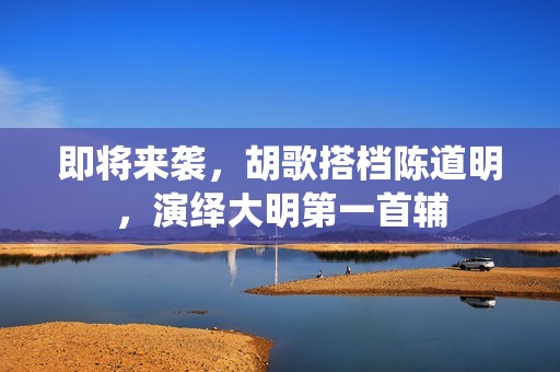 即将来袭，胡歌搭档陈道明，演绎大明第一首辅