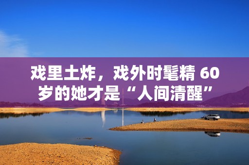 戏里土炸，戏外时髦精 60岁的她才是“人间清醒”