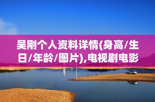 吴刚个人资料详情(身高/生日/年龄/图片),电视剧电影作品