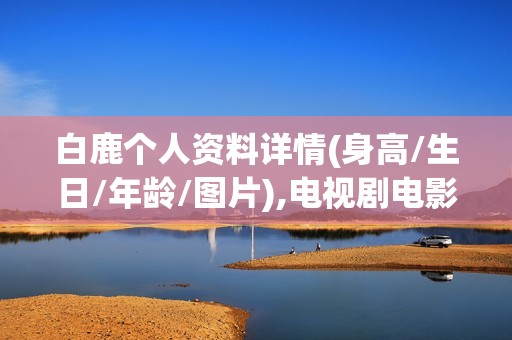 白鹿个人资料详情(身高/生日/年龄/图片),电视剧电影作品
