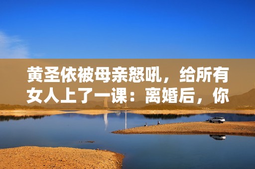 黄圣依被母亲怒吼，给所有女人上了一课：离婚后，你就没有家了