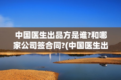 中国医生出品方是谁?和哪家公司签合同?(中国医生出版方)