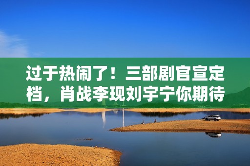 过于热闹了！三部剧官宣定档，肖战李现刘宇宁你期待谁？