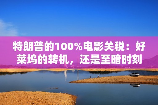 特朗普的100%电影关税：好莱坞的转机，还是至暗时刻？