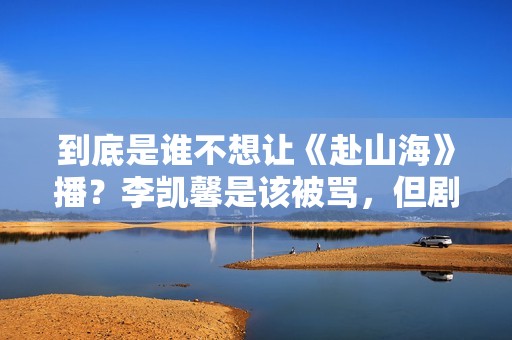 到底是谁不想让《赴山海》播？李凯馨是该被骂，但剧组也并不无辜