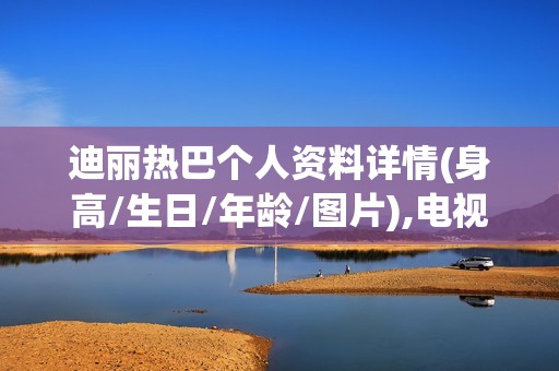 迪丽热巴个人资料详情(身高/生日/年龄/图片),电视剧电影作品