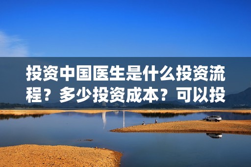 投资中国医生是什么投资流程？多少投资成本？可以投资吗？(中国医生投资了多少钱)