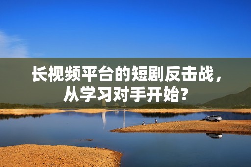 长视频平台的短剧反击战，从学习对手开始？