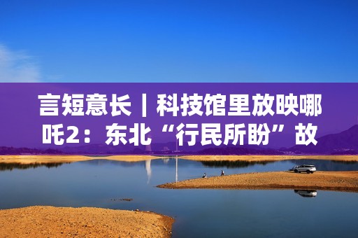 言短意长｜科技馆里放映哪吒2：东北“行民所盼”故事