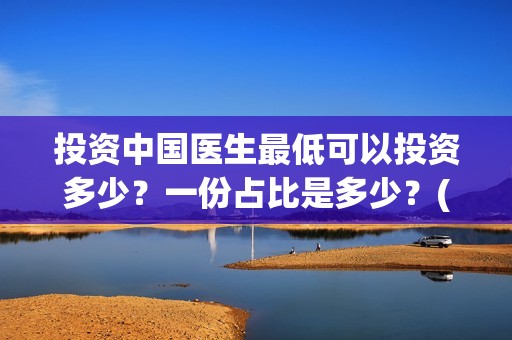 投资中国医生最低可以投资多少？一份占比是多少？(中国医生投资项目)