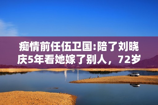 痴情前任伍卫国:陪了刘晓庆5年看她嫁了别人，72岁仍孤身一人