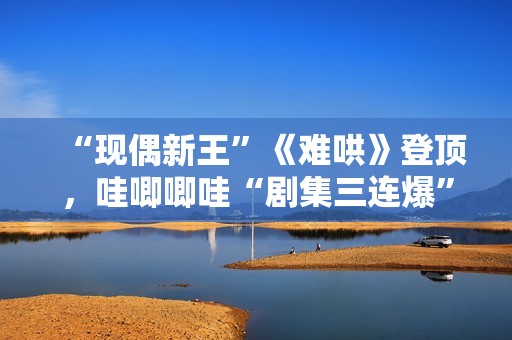 “现偶新王”《难哄》登顶，哇唧唧哇“剧集三连爆”的创作密码