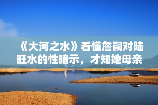 《大河之水》看懂詹嗣对陆旺水的性暗示，才知她母亲的死另有隐情