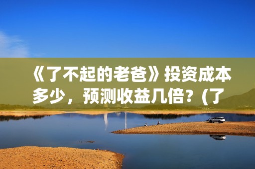 《了不起的老爸》投资成本多少，预测收益几倍？(了不起的老爸完整观看免费)
