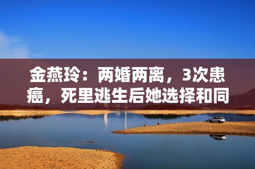 金燕玲：两婚两离，3次患癌，死里逃生后她选择和同性恋人相伴！