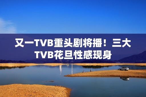 又一TVB重头剧将播！三大TVB花旦性感现身