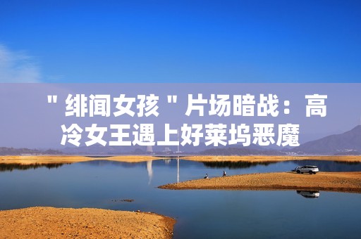 ＂绯闻女孩＂片场暗战：高冷女王遇上好莱坞恶魔