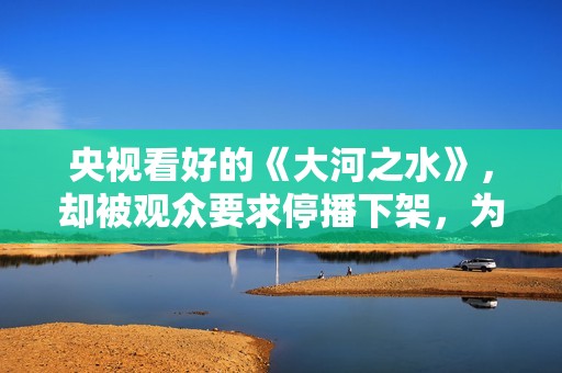 央视看好的《大河之水》，却被观众要求停播下架，为什么骂声一片